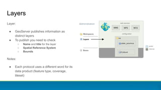 Layers
Layer:
● GeoServer publishes information as
distinct layers
● To publish you need to check
○ Name and title for the layer
○ Spatial Reference System
○ Bounds
Notes:
● Each protocol uses a different word for its
data product (feature type, coverage,
tileset)
 