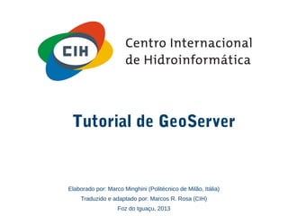 Tutorial de GeoServer
Elaborado por: Marco Minghini (Politécnico de Milão, Itália)
Traduzido e adaptado por: Marcos R. Rosa (CIH)
Foz do Iguaçu, 2013
 