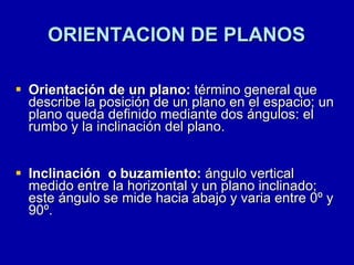 ORIENTACION DE PLANOS Orientación de un plano:  término general que describe la posición de un plano en el espacio; un plano queda definido mediante dos ángulos: el rumbo y la inclinación del plano. Inclinación  o buzamiento:  ángulo vertical medido entre la horizontal y un plano inclinado; este ángulo se mide hacia abajo y varia entre 0º y 90º. 