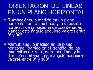 ORIENTACION  DE  LINEAS  EN UN PLANO HORIZONTAL Rumbo:  ángulo medido en un plano horizontal, entre una línea y la dirección norte-sur de un sistema de coordenadas planas; este ángulo adquiere valores entre 0º y 90º. Azimut: ángulo medido en un plano  horizontal, barrido en el  sentido  de las manecillas del reloj, entre una línea y la dirección norte-sur: este ángulo adquiere valores entre 0° y 360°. 