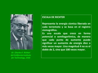 ESCALA DE RICHTER Representa la energía sísmica liberada en cada terremoto y se basa en el registro sismográfico.  Es una escala que crece en forma potencial o semilogarítmica, de manera que cada punto de aumento puede significar un aumento de energía diez o más veces mayor. Una magnitud 4 no es el doble de 2, sino que 100 veces mayor. Dr. Charles F. Richter del California Institute for Technology, 1935 