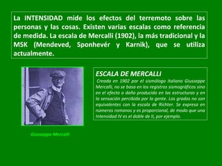 La INTENSIDAD mide los efectos del terremoto sobre las personas y las cosas. Existen varias escalas como referencia de medida. La escala de Mercalli (1902), la más tradicional y la MSK (Mendeved, Sponhevér y Karnik), que se utiliza actualmente.  ESCALA DE MERCALLI   Creada en 1902 por el sismólogo italiano Giusseppe Mercalli, no se basa en los registros sismográficos sino en el efecto o daño producido en las estructuras y en la sensación percibida por la gente. Los grados no son equivalentes con la escala de Richter. Se expresa en números romanos y es proporcional, de modo que una Intensidad IV es el doble de II, por ejemplo.  Giusseppe Mercalli  