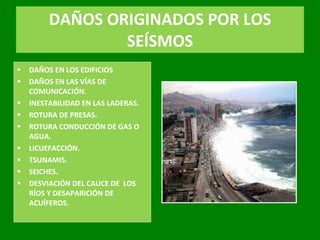 DAÑOS ORIGINADOS POR LOS SEÍSMOS DAÑOS EN LOS EDIFICIOS DAÑOS EN LAS VÍAS DE COMUNICACIÓN. INESTABILIDAD EN LAS LADERAS. ROTURA DE PRESAS. ROTURA CONDUCCIÓN DE GAS O AGUA. LICUEFACCIÓN. TSUNAMIS. SEICHES. DESVIACIÓN DEL CAUCE DE  LOS RÍOS Y DESAPARICIÓN DE ACUÍFEROS. 