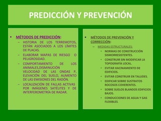 PREDICCIÓN Y PREVENCIÓN MÉTODOS DE PREDICCIÓN : HISTORIA DE LOS TERREMOTOS, ESTÁN ASOCIADOS A LOS LÍMITES DE PLACAS. ELABORAR MAPAS DE RIESGO  O PELIGROSIDAD. COMPORTAMIENTO DE LOS ANIMALES,DISMINUCIÓN VELOCIDAD DE LAS ONDAS P, ELEVACIÓN DEL SUELO, AUMENTO DE LAS EMISIONES DEL RADÓN. LOCALIZACIÓN DE FALLAS ACTIVAS  POR IMÁGENES SATÉLITES Y DE INTERFEROMETRÍA DE RADAR. MÉTODOS DE PREVENCIÓN Y CORRECCIÓN : MEDIDAS ESTRUCTURALES: NORMAS DE CONSTRUCCIÓN SISMORRESISTENTES. CONSTRUIR SIN MODIFICAR LA TOPOGRAFÍA LOCAL. EVITAR HACINAMIENTO DE EDIFICIOS. EVITAR CONSTRUIR EN TALUDES. EDIFICAR SOBRE SUSTRATOS ROCOSOS COHERENTES. SOBRE SUELOS BLANDOS EDIFICIOS BAJOS. CONDUCCIONES DE AGUA Y GAS FLEXIBLES . 