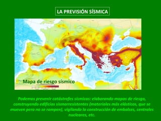 Podemos prevenir catástrofes sísmicas: elaborando mapas de riesgo, construyendo edificios sismorresistentes (materiales más elásticos, que se mueven pero no se rompen), vigilando la construcción de embalses, centrales nucleares, etc. Mapa de riesgo sísmico LA PREVISIÓN SÍSMICA 