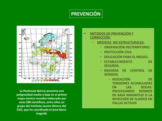 PREVENCIÓN MÉTODOS DE PREVENCIÓN Y CORRECCIÓN: MEDIDAS  NO ESTRUCTURALES: ORDENACIÓN DELTERRITORIO. PROTECCIÓN CIVIL EDUCACIÓN PARA EL RIESGO. ESTABLECIMIENTO DE SEGUROS. MEDIDAS DE CONTROL DE SEÍSMOS: REDUCCIÓN DE TENSIONES ACUMULADAS EN LAS ROCAS: PROVOCANDO SEÍSMOS DE BAJA MAGNITUD O LA INYECCIÓN DE FLUIDOS EN FALLAS ACTIVAS La Península Ibérica presenta una peligrosidad media o baja en el primer mapa sísmico mundial elaborado por unos 500 científicos, entre ellos un grupo del Instituto Jaume Almera del CSIC, que ha coordinado el área ibero-magrebí                                                                  