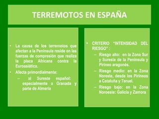 TERREMOTOS EN ESPAÑA La causa de los terremotos que afectan a la Península reside en las fuerzas de compresión que realiza la placa Africana contra la Euroasiática. Afecta primordialmente: al Sureste español:  especialmente a Granada y parte de Almería CRITERIO “INTENSIDAD DEL RIESGO” : Riesgo alto:  en la Zona Sur y Sureste de la Península y Pirineo aragonés. Riesgo medio: en la Zona Noreste, desde los Pirineos a Cataluña y Teruel. Riesgo bajo: en la Zona Noroeste: Galicia y Zamora 