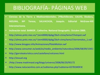 BIBLIOGRAFÍA- PÁGINAS WEB Ciencias de la Tierra y Medioambientales.  2ºBachillerato. CALVO, Diodora, MOLINA, Mª Teresa, SALVACHÚA, Joaquin. Editorial McGraw-Hill Interamericana. Inclinación total. BARKER , Catherine. National Geographic. Octubre 2009.  http://almez.pntic.mec.es/~jrem0000/dpbg/2bch-ctma/tema7/hotspot.swf http://almez.pntic.mec.es/~jrem0000/dpbg/2bch-ctma/tema7/terremotos_1.swf http://www.bioygeo.info/Animaciones/PlateMotion.swf http://www.consumer.es/web/es/medio_ambiente/naturaleza/2006/08/09/154576.php http://garrotxaturistica.com/castellano/volcanes.html http://iessuel.org / http://www.madrimasd.org/blogs/universo/2008/06/20/95172 http://www.naturaonline.com.ar/subtemas.php?subtema=02781MDFJE 