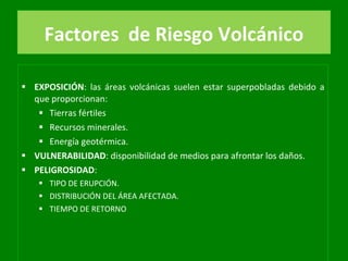Factores   de Riesgo Volcánico EXPOSICIÓN : las áreas volcánicas suelen estar superpobladas debido a que proporcionan: Tierras fértiles Recursos minerales. Energía geotérmica. VULNERABILIDAD : disponibilidad de medios para afrontar los daños. PELIGROSIDAD :  TIPO DE ERUPCIÓN. DISTRIBUCIÓN DEL ÁREA AFECTADA. TIEMPO DE RETORNO 
