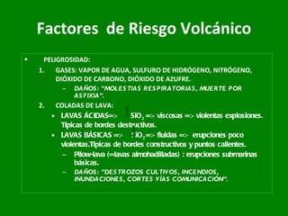 Factores   de Riesgo Volcánico PELIGROSIDAD: GASES: VAPOR DE AGUA, SULFURO DE HIDRÓGENO, NITRÓGENO, DIÓXIDO DE CARBONO, DIÓXIDO DE AZUFRE. DAÑOS: ”MOLESTIAS RESPIRATORIAS, MUERTE POR ASFIXIA”. COLADAS DE LAVA:  LAVAS ÁCIDAS=>  SiO 2  => viscosas => violentas explosiones. Típicas de bordes destructivos. LAVAS BÁSICAS =>  SiO 2  => fluidas =>  erupciones poco violentas.Típicas de bordes constructivos y puntos calientes. Pilow-lava (=lavas almohadilladas) : erupciones submarinas básicas. DAÑOS: ”DESTROZOS CULTIVOS, INCENDIOS, INUNDACIONES, CORTES VÍAS COMUNICACIÓN”. 