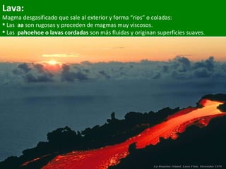 Lava: Magma desgasificado que sale al exterior y forma “ríos” o coladas:  Las  aa  son rugosas y proceden de magmas muy viscosos. Las  pahoehoe   o lavas cordadas  son más fluidas y originan superficies suaves. 