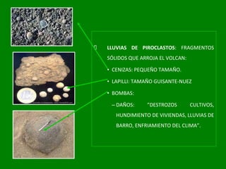 LLUVIAS DE PIROCLASTOS : FRAGMENTOS SÓLIDOS QUE ARROJA EL VOLCAN: CENIZAS: PEQUEÑO TAMAÑO. LAPILLI: TAMAÑO GUISANTE-NUEZ BOMBAS: DAÑOS: ”DESTROZOS CULTIVOS, HUNDIMIENTO DE VIVIENDAS, LLUVIAS DE BARRO, ENFRIAMIENTO DEL CLIMA”. 