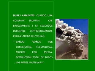 NUBES ARDIENTES : CUANDO UNA COLUMNA ERUPTIVA  CAE BRUSCAMENTE Y EN SEGUNDOS DESCIENDE VERTIGINOSAMENTE POR LA LADERA DEL VOLCÁN. DAÑOS: ”DAÑOS POR COMBUSTIÓN, QUEMADURAS, MUERTE POR ASFIXIA, DESTRUCCIÓN TOTAL DE TODOS LOS BIENES MATERIALES” 