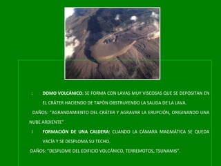 DOMO VOLCÁNICO:  SE FORMA CON LAVAS MUY VISCOSAS QUE SE DEPOSITAN EN EL CRÁTER HACIENDO DE TAPÓN OBSTRUYENDO LA SALIDA DE LA LAVA. DAÑOS: ”AGRANDAMIENTO DEL CRÁTER Y AGRAVAR LA ERUPCIÓN, ORIGINANDO UNA NUBE ARDIENTE” FORMACIÓN DE UNA CALDERA:  CUANDO LA CÁMARA MAGMÁTICA SE QUEDA VACÍA Y SE DESPLOMA SU TECHO. DAÑOS: ”DESPLOME DEL EDIFICIO VOLCÁNICO, TERREMOTOS, TSUNAMIS”. 