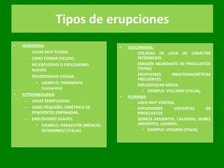 Tipos de erupciones HAWAIANA :  LAVAS MUY FLUIDA. CONO FORMA ESCUDO. NO EXPLOSIVO O EXPLOSIONES SUAVES. PELIGROSIDAD ESCASA. EJEMPLO: TIMANFAYA (Lanzarote) ESTROMBOLIANA : LAVAS SEMIFLUIDAS. CONO PEQUEÑO, SIMÉTRICO DE PENDIENTES EMPINADAS. EXPLOSIONES SUAVES. EJEMPLO: PARACUTÍN (MÉXICO). ESTROMBOLÍ (ITALIA) VULCANIANA: COLADAS DE LAVA DE CARÁCTER INTERMEDIO. EMISIÓN ABUNDANTE DE PIROCLASTOS (TEFRA) ERUPCIONES FREATOMAGNÉTICAS FRECUENTES. EXPLOSIVIDAD MEDIA. EJEMPLO: VULCANO (ITALIA ). PLINIANA: LAVA MUY VISCOSA. EXPLOSIONES VIOLENTAS DE PIROCLASTOS DOMOS ARDIENTES, CALDERAS, NUBES ARDIENTES, LAHARES. EJEMPLO: VESUBIO (ITALIA ) 
