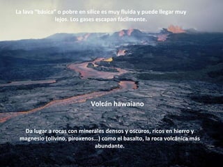 La lava “básica” o pobre en sílice es muy fluida y puede llegar muy lejos. Los gases escapan fácilmente. Da lugar a rocas con minerales densos y oscuros, ricos en hierro y magnesio (olivino, piroxenos…) como el basalto, la roca volcánica más abundante. Volcán hawaiano 