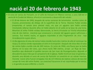 nació el 20 de febrero de 1943  El cono de ceniza de Paricutín, en el valle de Itzicuaro en Mexico central, a unos 320 km al oeste de la Ciudad de México, ofreció el nacimiento y desarrolló del volcán: El 20 de febrero de 1943, después de varias semanas de terremotos  sonidos como de truenos provenientes de debajo de la superficie de la Tierra. Dionisio Pulido estaba preparando el campo para plantar maíz, vio que un agujero que había estado intentando rellenar durante años se había abierto en el suelo en la base de una loma. Mientras el señor Pulido estaba observando, la tierra circulante se hinchó elevándose más de dos metros  mientras que empezaron a emanar del agujero gases sulfurosos y cenizas. Esa misma noche, el agujero expulsaba al aire fragmentos de roca  rojo incandescente a gran altura. Al día siguiente el cono de ceniza había crecido hasta diez metros de alto al continuar las rocas y la ceniza siendo expulsadas al cielo en la erupción. Después de cinco días el cono de ceniza había crecido más de 100 metros. En junio de 1944, una fisura que se había abierto en la base del cono, que ahora tenía 400 metros, arrojó  un flujo de lava  basáltica que desbordó el pueblo cercano de San Juan de Parangaricutiro, dejando al descubierto poco más que el campanario de la iglesia. Nadie murió en esas erupciones y durante una década el cono de ceniza de Paricutín se convirtió en un volcán inactivo. Durante  nueve años fueron arrojados más de mil millones de metros cúbicos de lava del campo de maíz del señor Pulido. Las cosechas fracasaron al ser sepultadas por la ceniza, y el ganado se puso enfermo  y murió. 