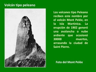 Los volcanes tipo Peleano reciben este nombre por el volcán Mont Pelée, en la Isla Martinica. La erupción de 1902 generó una avalancha o nube ardiente que ocasionó 30000 muertos, arrasando la ciudad de Saint Pierre. Foto del Mont Pelée Volcán tipo peleano 