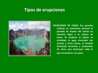 Tipos de erupciones ERUPCIONES DE CIENO: Sus grandes cráteres se convierten durante el periodo de reposo del volcán en enormes lagos o se cubren de nieve. Al recobrar el volcán su actividad, el agua mezclada con cenizas y otros restos, es lanzada formando torrentes y avalanchas de cieno que destruyen todo lo que encuentran a su paso.   