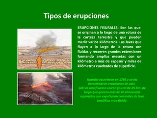 Tipos de erupciones ERUPCIONES FISURALES: Son las que  se originan a lo largo de una rotura de la corteza terrestre y que pueden medir varios kilómetros. Las lavas que fluyen a lo largo de la rotura son fluidas y recorren grandes extensiones formando amplias mesetas con un kilómetro a más de espesor y miles de kilómetros cuadrados de superficie.  Islandia ocurrieron en 1783 y se las denominaron erupciones de Laki.  Laki es una fisura o volcán fisural de 25 Km. de largo que generó más de 20 chimeneas separadas que expulsaron corrientes de lava basáltica muy fluida. 