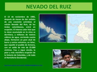 NEVADO DEL RUIZ El 13 de noviembre de 1985, después de meses de dar señales de una creciente actividad, el volcán Nevado del Ruiz, de los Andes colombianos, entró en erupción. El intenso calor hizo que la nieve acumulada en la cima se derritiera, y millones de metros cúbicos de agua, corriendo cuesta abajo, formaron un gran alud de barro y ceniza volcánica, un lahar, que sepultó el pueblo de Armero, con un saldo de más de 25.000 víctimas. Fue, y sigue siendo, la peor y más mortífera erupción de la historia de Colombia, y de todo el Hemisferio Occidental. http://www.youtube.com/watch?v=WMlM5xfU5OQ&feature=related 