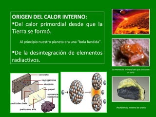 ORIGEN DEL CALOR INTERNO: Del calor primordial desde que la Tierra se formó. Al principio nuestro planeta era una “bola fundida”. De la desintegración de elementos radiactivos. La monacita  mineral del que se extrae el torio Pechblenda, mineral de uranio 