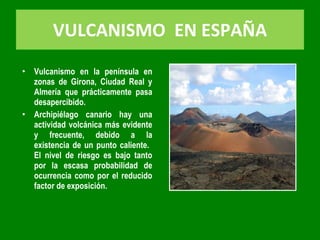 VULCANISMO  EN ESPAÑA Vulcanismo en la península en zonas de Girona, Ciudad Real y Almería que prácticamente pasa desapercibido. Archipiélago canario hay una actividad volcánica más evidente y frecuente, debido a la existencia de un punto caliente.  El nivel de riesgo es bajo tanto por la escasa probabilidad de ocurrencia como por el reducido factor de exposición. 