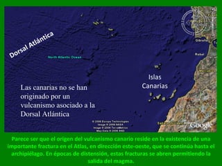 Parece ser que el origen del vulcanismo canario reside en la existencia de una importante fractura en el Atlas, en dirección este-oeste, que se continúa hasta el archipiélago. En épocas de distensión, estas fracturas se abren permitiendo la salida del magma. Dorsal Atlántica Islas Canarias Las canarias no se han originado por un vulcanismo asociado a la Dorsal Atlántica 