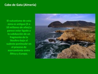 Cabo de Gata (Almería) El vulcanismo de esta zona es antiguo (5 a 10 millones de años) y parece estar ligado a la subducción de un fragmento de la litosfera bajo el sudeste peninsular en el proceso de acercamiento entre África y Europa. 