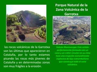 Volcán Montsacopa: Este volcán perfectamente formado con un cono y un cráter circular en su cima tuvo una erupción esencialmente explosiva de tipo estromboliano que construyó todo el cono volcánico.   las rocas volcánicas de la Garrotxa son las últimas que aparecieron en Cataluña, por lo tanto estamos pisando las rocas más jóvenes de Cataluña y en determinadas zonas son muy frágiles a la erosión. Parque Natural de la Zona Volcánica de la Garrotxa 