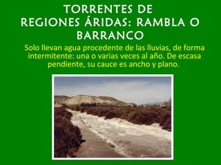 TORRENTES DE
REGIONES ÁRIDAS: RAMBLA O
BARRANCO
Solo llevan agua procedente de las lluvias, de forma
intermitente: una o varias veces al año. De escasa
pendiente, su cauce es ancho y plano.
 