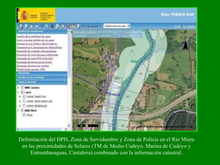 Delimitación del DPH, Zona de Servidumbre y Zona de Policía en el Río Miera
en las proximidades de Solares (TM de Medio Cudeyo. Marina de Cudeyo y
Entrambasaguas, Cantabria) combinado con la información catastral.
 