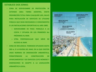 ESTABLECE DOS ZONAS:
• ZONA DE SERVIDUMBRE DE PROTECCIÓN: SE
EXTIENDE 100m TIERRA ADENTRO, EXISTE
PROHIBICIÓN TOTAL PARA CUALQUIER USO, SALVO
PARA INSTALACIÓN DE SERVICIOS DE UTILIDAD
PÚBLICA QUE SEAN NECESARIOS O CONVENIENTES
O LAS INSTALACIONES DEPORTIVAS AL AIRE LIBRE.
» SERVIDUMBRE DE PASO: PARALELA A LA
COSTA Y SITUADA EN LOS PRIMEROS 6m
PRÓXIMOS AL MAR.
» OTRA PERPENDICULAR QUE SIRVE DE
ACCESO AL MAR.
• ZONA DE INFLUENCIA: TERRENOS SITUADOS HASTA
500 m, D LA RIVERA DEL MAR, EN LA QUE EXISTEN
UNAS NORMAS DE ORDENACIÓN URBANÍSTICA,
PERMITIÉNDOSE LA CONSTRUCCIÓN DE
APARCAMIENTOS Y DE EDIFICIOS CUYO NÚMERO Y
DIMENSIONES SE ADAPTE A LA LEGISLACIÓN
URBANÍSTICA LOCAL.
 