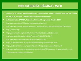 BIBLIOGRAFÍA-PÁGINAS WEB
 Ciencias de la Tierra y Medioambientales. 2ºBachillerato. CALVO, Diodora, MOLINA, Mª Teresa,
SALVACHÚA, Joaquin. Editorial McGraw-Hill Interamericana.
 Inclinación total. BARKER , Catherine. National Geographic. Octubre 2009.
 http://www.ambiental­hitos.com/geologia/costas.html
 http://www.consumer.es/web/es/medio_ambiente/naturaleza/2006/08/09/154576.php
 http://iessuel.org/
 http://www.ingeba.org/lurralde/lurranet/lur31/31edeso/31edeso.htm
 http://www.madrimasd.org/blogs/universo/2008/06/20/95172
 http://www.microcaos.net/ocio/viajes/playa­artificial/
 http://platea.pntic.mec.es/~jpascual/geomorfologia/fenoladeras.html
 http://platea.pntic.mec.es/~jpascual/geomorfologia/aguas_superficiales.pdf
 http://www.planeamientoyurbanismo.com/articulos/50/mapas­de­riesgos­naturales­en­la­
ordenacion­territorial­y­urbanistica­i
 