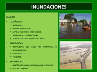 INUNDACIONES
CAUSAS:
 CLIMÁTICAS:
 HURACANES.
 LLUVÍAS TORRENCIALES.
 RÁPIDAS FUSIÓN DEL HIELO O NIEVE.
 SUBIDA DE LAS TEMPERATURAS.
 AUMENTO DE LA ACTIVIDAD VOLCÁNICA.
 GEOLÓGICAS:
 OBSTRUCCIÓN DEL CAUCE POR AVALANCHAS O
DESLIZAMIENTOS.
 MAREJADAS.
 TSUNAMIS.
 ANTRÓPICAS:
 OBSTÁCULOS EN LA DESEMBOCADURA DE LOS RÍOS.
 ROTURA DE PRESAS.
 