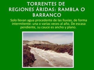 TORRENTES DE
REGIONES ÁRIDAS: RAMBLA O
BARRANCO
Solo llevan agua procedente de las lluvias, de forma
intermitente: una o varias veces al año. De escasa
pendiente, su cauce es ancho y plano.
 