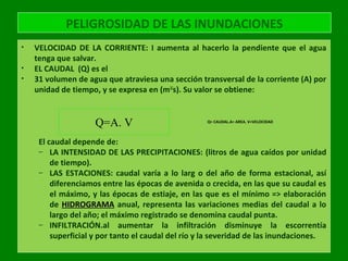 PELIGROSIDAD DE LAS INUNDACIONES
• VELOCIDAD DE LA CORRIENTE: I aumenta al hacerlo la pendiente que el agua
tenga que salvar.
• EL CAUDAL (Q) es el
• 31 volumen de agua que atraviesa una sección transversal de la corriente (A) por
unidad de tiempo, y se expresa en (m3/
s). Su valor se obtiene:
El caudal depende de:
– LA INTENSIDAD DE LAS PRECIPITACIONES: (litros de agua caídos por unidad
de tiempo).
– LAS ESTACIONES: caudal varía a lo larg o del año de forma estacional, así
diferenciamos entre las épocas de avenida o crecida, en las que su caudal es
el máximo, y las épocas de estiaje, en las que es el mínimo => elaboración
de HIDROGRAMA anual, representa las variaciones medias del caudal a lo
largo del año; el máximo registrado se denomina caudal punta.
– INFILTRACIÓN.al aumentar la infiltración disminuye la escorrentía
superficial y por tanto el caudal del río y la severidad de las inundaciones.
Q=A. V Q= CAUDAL.A= AREA. V=VELOCIDAD
 