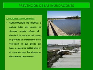 PREVENCIÓN DE LAS INUNDACIONES
SOLUCIONES ESTRUCTURALES:
 CONSTRUCCIÓN DE DIQUES: a
ambos lados del cauce. no
siempre resulta eficaz, al
disminuir la anchura del cauce,
se produce un incremento de la
velocidad, lo que puede dar
lugar a mayores catástrofes en
el caso de que los diques se
desborden y desmoronen.
 