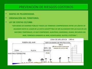 PREVENCIÓN DE RIESGOS COSTEROS
 MAPAS DE PELIGROSIDAD.
 ORDENACIÓN DEL TERRITORIO.
 LEY DE COSTAS 22/1988:
“SON BIENES DE DOMINIO PÚBLICO TODOS LOS TERRENOS COMPRENDIDOS ENTRE LOS LÍMITES DE
BAJAMAR HASTA EL LUGAR DE LA COSTA SUSCEPTTIBLE DE SER ALCANZADO POR LAS OLAS EN LOS
MAYORES TEMPORALES, LO QUE COMPRENDE: ALBUFERAS, MARISMAS, DUNAS, RECURSOS DEL
MAR, TERRENOS GANADOS AL MAR, ACANTILADOS, ISLOTES, ETCÉTERA.”.
 