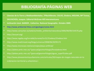 BIBLIOGRAFÍA-PÁGINAS WEB
 Ciencias de la Tierra y Medioambientales. 2ºBachillerato. CALVO, Diodora, MOLINA, Mª Teresa,
SALVACHÚA, Joaquin. Editorial McGraw-Hill Interamericana.
 Inclinación total. BARKER , Catherine. National Geographic. Octubre 2009.
 http://www.ambiental­hitos.com/geologia/costas.html
 http://www.consumer.es/web/es/medio_ambiente/naturaleza/2006/08/09/154576.php
 http://iessuel.org/
 http://www.ingeba.org/lurralde/lurranet/lur31/31edeso/31edeso.htm
 http://www.madrimasd.org/blogs/universo/2008/06/20/95172
 http://www.microcaos.net/ocio/viajes/playa­artificial/
 http://platea.pntic.mec.es/~jpascual/geomorfologia/fenoladeras.html
 http://platea.pntic.mec.es/~jpascual/geomorfologia/aguas_superficiales.pdf
 http://www.planeamientoyurbanismo.com/articulos/50/mapas­de­riesgos­naturales­en­la­
ordenacion­territorial­y­urbanistica­i
 