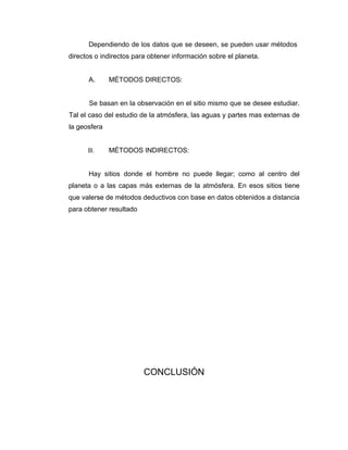 Dependiendo de los datos que se deseen, se pueden usar métodos
directos o indirectos para obtener información sobre el planeta.


      A.      MÉTODOS DIRECTOS:


      Se basan en la observación en el sitio mismo que se desee estudiar.
Tal el caso del estudio de la atmósfera, las aguas y partes mas externas de
la geosfera


      B.      MÉTODOS INDIRECTOS:


      Hay sitios donde el hombre no puede llegar; como al centro del
planeta o a las capas más externas de la atmósfera. En esos sitios tiene
que valerse de métodos deductivos con base en datos obtenidos a distancia
para obtener resultado




                         CONCLUSIÓN
 