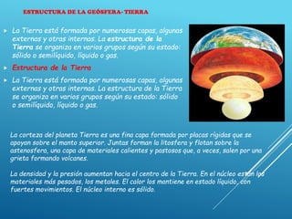 ESTRUCTURA DE LA GEÓSFERA- TIERRA
 La Tierra está formada por numerosas capas, algunas
externas y otras internas. La estructura de la
Tierra se organiza en varios grupos según su estado:
sólido o semilíquido, líquido o gas.
 Estructura de la Tierra
 La Tierra está formada por numerosas capas, algunas
externas y otras internas. La estructura de la Tierra
se organiza en varios grupos según su estado: sólido
o semilíquido, líquido o gas.
La corteza del planeta Tierra es una fina capa formada por placas rígidas que se
apoyan sobre el manto superior. Juntas forman la litosfera y flotan sobre la
astenosfera, una capa de materiales calientes y pastosos que, a veces, salen por una
grieta formando volcanes.
La densidad y la presión aumentan hacia el centro de la Tierra. En el núcleo están los
materiales más pesados, los metales. El calor los mantiene en estado líquido, con
fuertes movimientos. El núcleo interno es sólido.
 