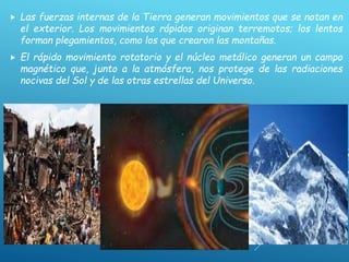  Las fuerzas internas de la Tierra generan movimientos que se notan en
el exterior. Los movimientos rápidos originan terremotos; los lentos
forman plegamientos, como los que crearon las montañas.
 El rápido movimiento rotatorio y el núcleo metálico generan un campo
magnético que, junto a la atmósfera, nos protege de las radiaciones
nocivas del Sol y de las otras estrellas del Universo.
 