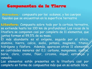 Componentes de la Tierra
Litosfera: Compuesta sobre todo por la corteza terrestre,
se extiende hasta los 100 km de profundidad. Las rocas de la
litosfera se componen casi por completo de 11 elementos, que
juntos forman el 99,5% de su masa.
El más abundante es el oxígeno, seguido por el silicio,
aluminio, hierro, calcio, sodio, potasio, magnesio, titanio,
hidrógeno y fósforo. Además, aparecen otros 11 elementos
en cantidades menores del 0,1: carbono, manganeso, azufre,
bario, cloro, cromo, flúor, circonio, níquel, estroncio y
vanadio.
Los elementos están presentes en la litosfera casi por
completo en forma de compuestos más que en su estado libre.
Hidrosfera.- compuesta por los océanos, y los cuerpos
líquidos que se encuentran en la superficie terrestre
 
