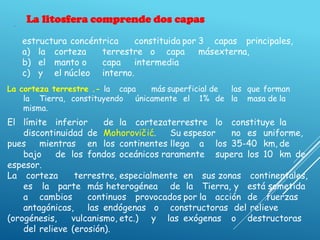 .
La litosfera comprende dos capas
estructura concéntrica constituida por 3 capas principales,
a) la corteza terrestre o capa másexterna,
b) el manto o capa intermedia
c) y el núcleo interno.
La corteza terrestre .- la capa más superficial de las que forman
la Tierra, constituyendo únicamente el 1% de la masa de la
misma.
El límite inferior de la cortezaterrestre lo constituye la
discontinuidad de Mohorovičić. Su espesor no es uniforme,
pues mientras en los continentes llega a los 35-40 km, de
bajo de los fondos oceánicos raramente supera los 10 km de
espesor.
La corteza terrestre, especialmente en sus zonas continentales,
es la parte más heterogénea de la Tierra, y está sometida
a cambios continuos provocados por la acción de fuerzas
antagónicas, las endógenas o constructoras del relieve
(orogénesis, vulcanismo, etc.) y las exógenas o destructoras
del relieve (erosión).
 