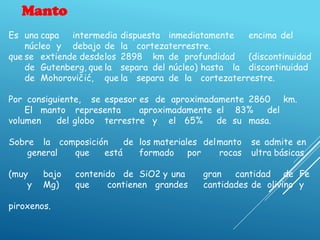 Manto
Es una capa intermedia dispuesta inmediatamente encima del
núcleo y debajo de la cortezaterrestre.
que se extiende desdelos 2898 km de profundidad (discontinuidad
de Gutenberg, que la separa del núcleo) hasta la discontinuidad
de Mohorovičić, que la separa de la cortezaterrestre.
Por consiguiente, se espesor es de aproximadamente 2860 km.
El manto representa aproximadamente el 83% del
volumen del globo terrestre y el 65% de su masa.
Sobre la composición de los materiales delmanto se admite en
general que está formado por rocas ultra básicas
(muy bajo contenido de SiO2 y una gran cantidad de Fe
y Mg) que contienen grandes cantidades de olivino y
piroxenos.
 