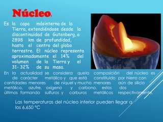 Núcleo:
Las temperaturas del núcleo interior pueden llegar a
los 6.650 °C
Es la capa másinterna de la
Tierra, extendiéndose desde la
discontinuidad de Gutenberg, a
2898 km de profundidad,
hasta el centro del globo
terrestre. El núcleo representa
aproximadamente el 14% del
volumen de la Tierra y el
31- 32% de su masa.
En la actualidad se considera quela composición del núcleo es
de carácter metálico y que está constituido por hierro con
cantidades menores de níquel y mucho menores aún de silicio
metálico, azufre, oxígeno y carbono, estos dos
últimos formando sulfuros y carburos metálicos respectivamente.
 