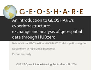 An introduction to GEOSHARE’s
cyberinfrastructure:
exchange and analysis of geo-spatial
data through HUBzero
Nelson Villoria, GEOSHARE and NSF-DIBBS Co-Principal Investigator
Department of Agricultural Economics
Purdue University
GLP 2nd Open Science Meeting, Berlin March 21, 2014
G E O S H A R E
 