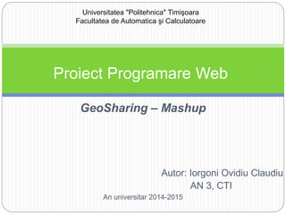 GeoSharing – Mashup
Autor: Iorgoni Ovidiu Claudiu
AN 3, CTI
An universitar 2014-2015
Universitatea "Politehnica" Timişoara
Facultatea de Automatica şi Calculatoare
Proiect Programare Web
 
