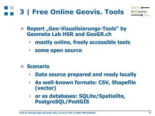 3 | Free Online Geovis. Tools
 Report „Geo-Visualisierungs-Tools“ by

Geometa Lab HSR and GeoGR.ch

 mostly online, freely accessible tools
 some open source
 Scenario

 Data source prepared and ready locally
 As well-known formats: CSV, Shapefile
(vector)

 or as databases: SQLite/Spatialite,
PostgreSQL/PostGIS

Tools for sharing maps and vector data, 31.10.13, Prof. S. Keller HSR @sfkeller

17

 